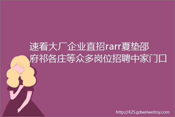 速看大厂企业直招rarr夏垫邵府祁各庄等众多岗位招聘中家门口的工作职等你418